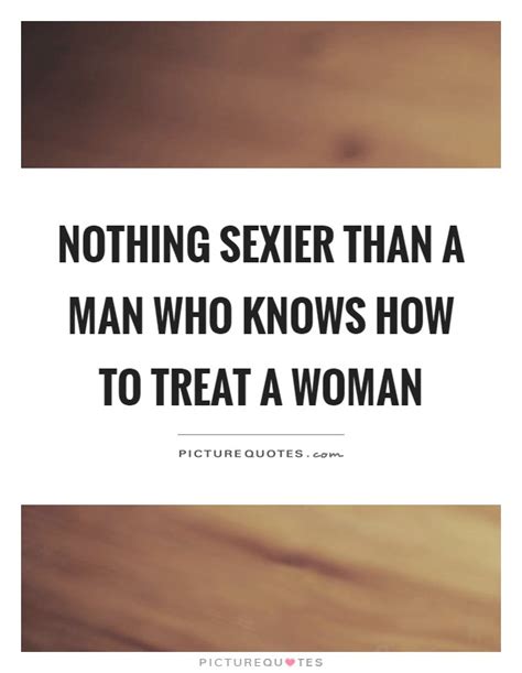 Nothing Sexier Than A Man Who Knows How To Treat A Woman Picture Quotes