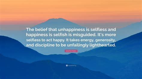 Gretchen Rubin Quote The Belief That Unhappiness Is Selfless And