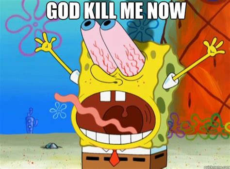 I got this meme spongebob. God kill me now - spongebob- god kill me now - quickmeme