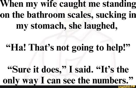 when my wife caught me standing on the bathroom scales sucking in my stomach she laughed ha