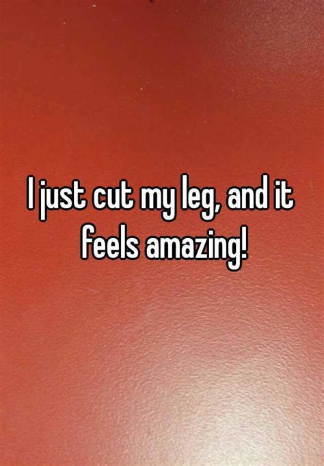 I Just Cut My Leg And It Feels Amazing
