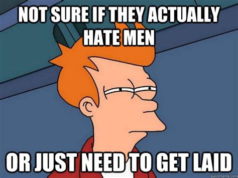 not sure if they actually hate men or just need to get laid futurama fry quickmeme