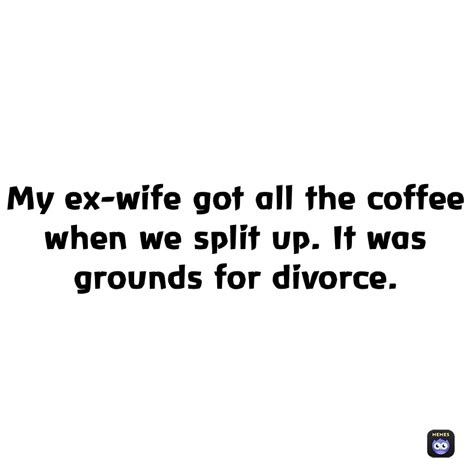 My Ex Wife Got All The Coffee When We Split Up It Was Grounds For