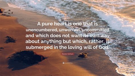 Verily pure hearts are as clear and brilliant mirrors which imprint the one on the other, and hearts therefore, they (hearts) chant the verses of longing and recite the odes of glorification and praise. Meister Eckhart Quote: "A pure heart is one that is unencumbered, unworried, uncommitted and ...