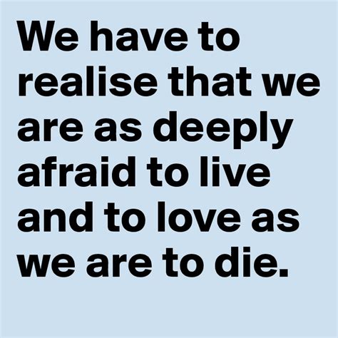 We Have To Realise That We Are As Deeply Afraid To Live And To Love As