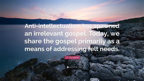 J P Moreland Quote “anti Intellectualism Has Spawned An Irrelevant Gospel Today We Share The