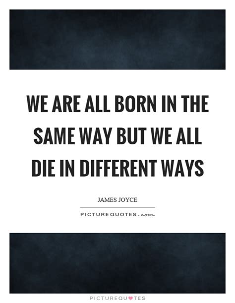 We Are All Born In The Same Way But We All Die In Different Ways