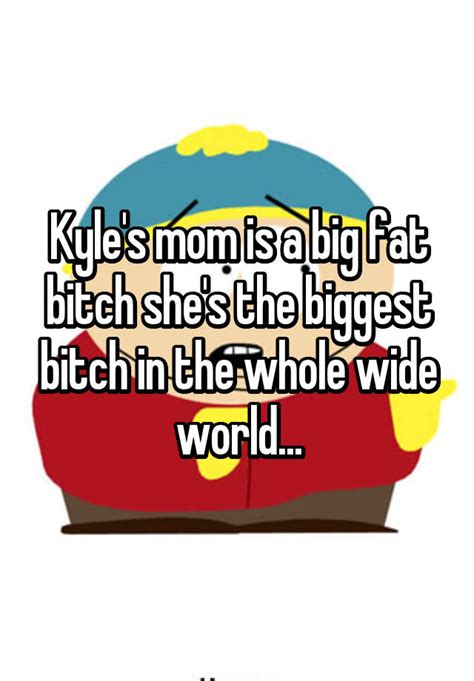 kyle s mom is a big fat bitch she s the biggest bitch in the whole wide world
