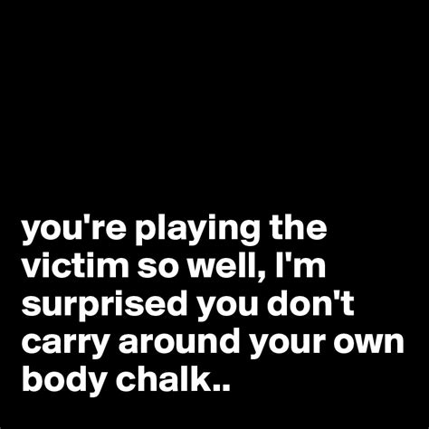 Youre Playing The Victim So Well Im Surprised You Dont Carry Around Your Own Body Chalk