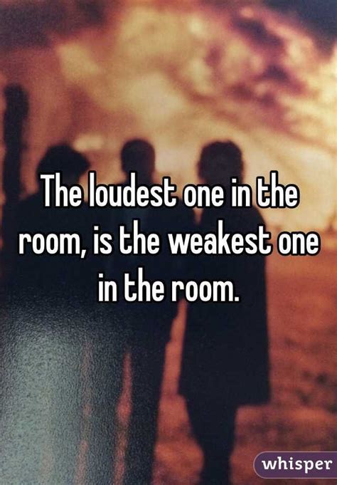 To quote actress taraji p. The loudest one in the room, is the weakest one in the room.