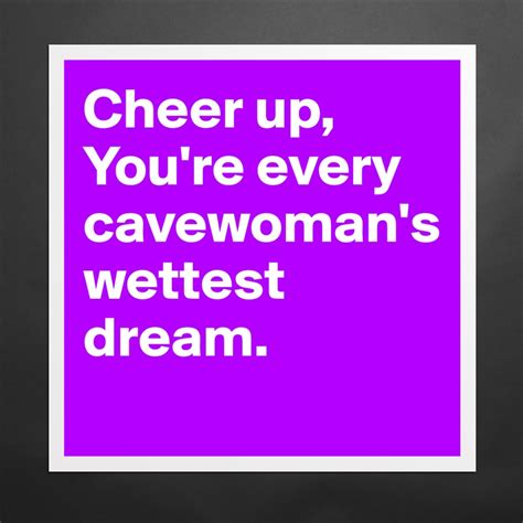 Cheer Up You Re Every Cavewoman S Wettest Dream Museum Quality Poster 16x16in By Ziya