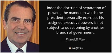 The revolutionary potentialities of the doctrine of the separation of powers in the hands of the opponents of aristocratic privilege and monarchical power were fully realized in america and france, and its viability as a theory of government was tested in those countries in a way which all too clearly. Richard M. Nixon quote: Under the doctrine of separation ...