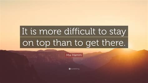 Mia Hamm Quote: “It is more difficult to stay on top than to get there.”