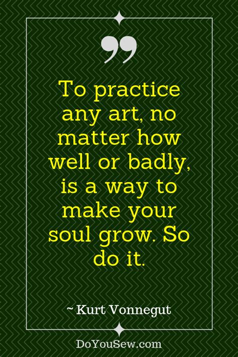 To Practice Any Art No Matter How Well Or Badly Is A Way To Make
