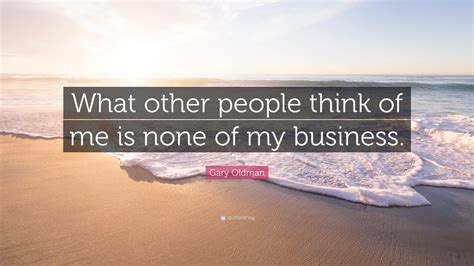 If you start to make that business, you will be offended for the rest of your life. Gary Oldman Quote: "What other people think of me is none ...