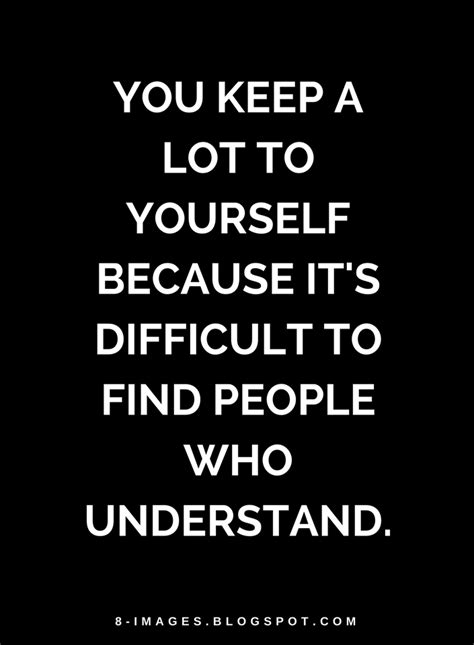You Keep A Lot To Yourself Because Its Difficult To Find People Who