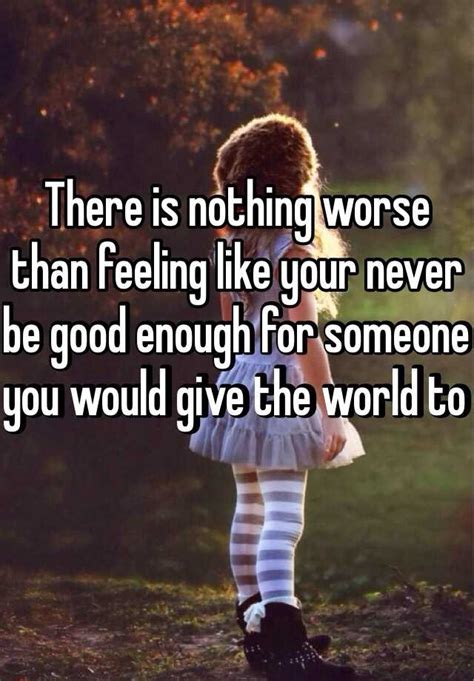 there is nothing worse than feeling like your never be good enough for someone you would give