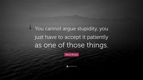 Nevil Shute Quote You Cannot Argue Stupidity You Just Have To Accept
