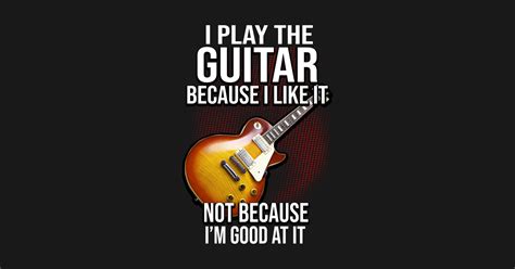 I Play The Guitar Because I Like It Not Because Im Good At It I Play The Guitar Because I