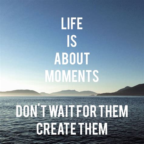 inspirational quote life is about the moments don t wait for them create them some