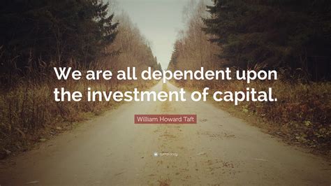William Howard Taft Quote We Are All Dependent Upon The Investment Of