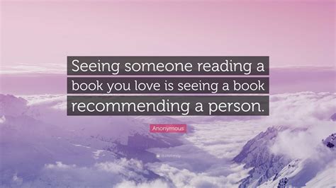 anonymous quote “seeing someone reading a book you love is seeing a book recommending a person ”