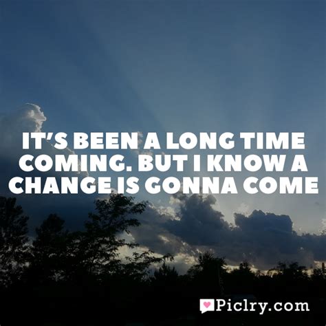 There have been times that i thought i couldn't last for long but now i think i'm able to carry on it's been a long, a long time coming but i know a change is gonna come, oh yes it will. It's been a long time coming. But I know a change is gonna ...