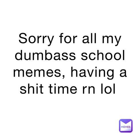 Sorry For All My Dumbass School Memes Having A Shit Time Rn Lol