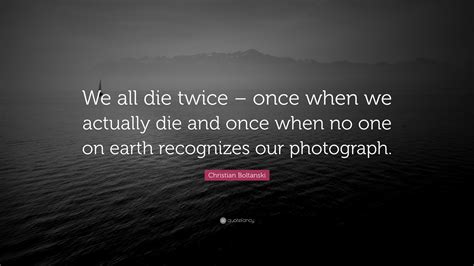 One time when y. i mean, they say you die twice. Christian Boltanski Quote: "We all die twice - once when we actually die and once when no one on ...