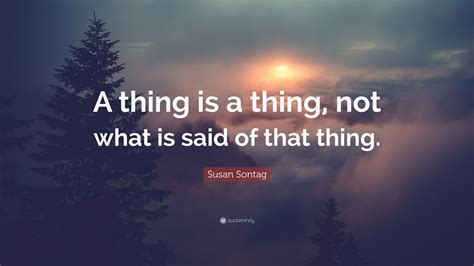Susan Sontag Quote A Thing Is A Thing Not What Is Said Of That Thing