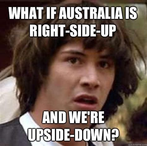 What If Australia Is Right Side Up And Were Upside Down Conspiracy Keanu Quickmeme