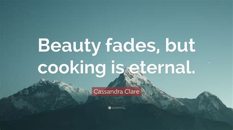 Quotes and sayings about beauty fades. Cassandra Clare Quote: "Beauty fades, but cooking is eternal."