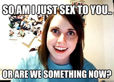 so am i just sex to you or are we something now overly attached girlfriend quickmeme
