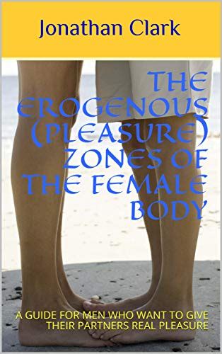 The Erogenous Pleasure Zones Of The Female Body A GUIDE FOR MEN WHO WANT TO GIVE THEIR