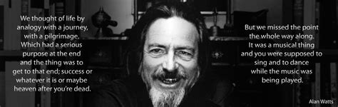 Here are alan watts quotes on life, love and death, including references. "We thought of life by analogy with a journey, which had a serious purpose at the end.." Alan ...