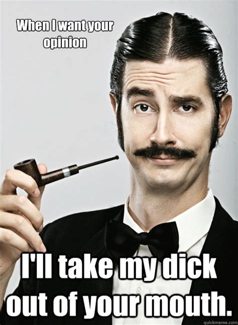 When I Want Your Opinion I Ll Take My Dick Out Of Your Mouth Le Snob Quickmeme