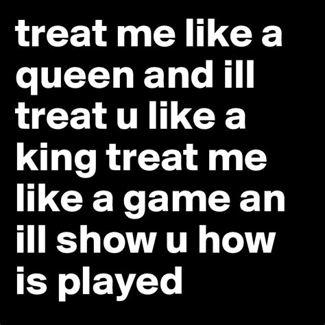 treat me like a queen and ill treat u like a king treat me like a game an ill show u how is