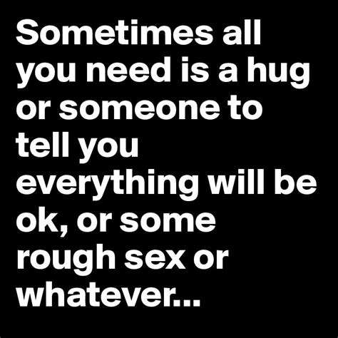 Sometimes All You Need Is A Hug Or Someone To Tell You Everything Will Be Ok Or Some Rough Sex