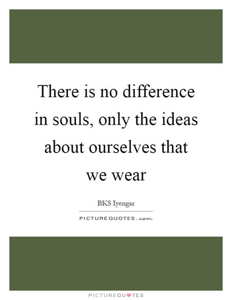 There Is No Difference In Souls Only The Ideas About Ourselves