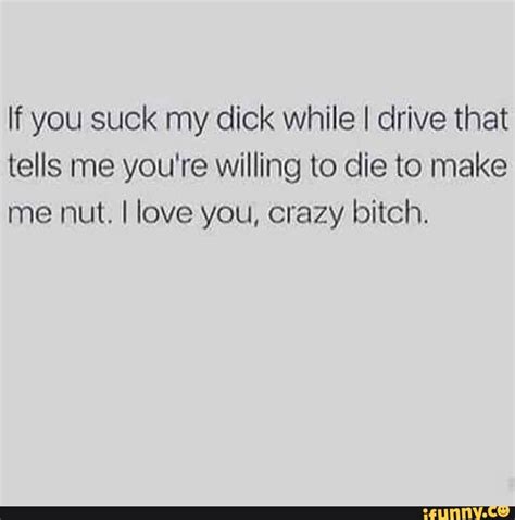 if you suck my dick while i drive that tells me you re willing to die to make me nut i love you