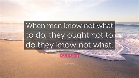 abigail adams quote “when men know not what to do they ought not to do they know not what ”