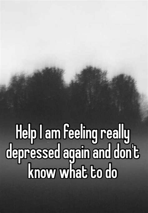 Help I Am Feeling Really Depressed Again And Dont Know What To Do