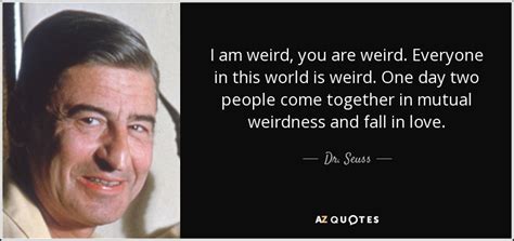 Seuss says lines that hit you right where you need it, lines that you know you can relate with life as you know it. Dr. Seuss quote: I am weird, you are weird. Everyone in this world...