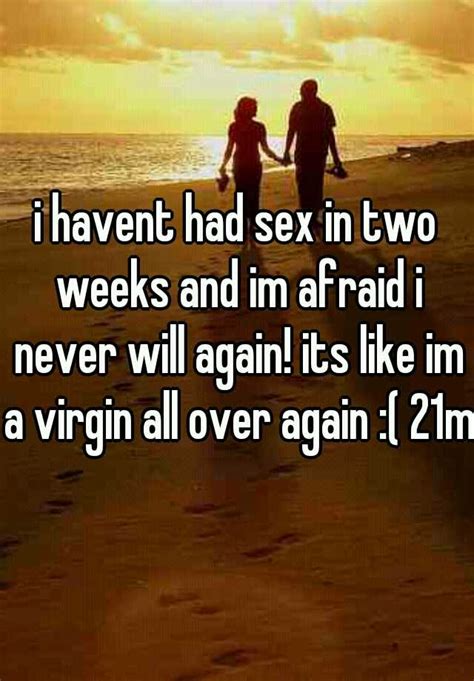 i havent had sex in two weeks and im afraid i never will again its like im a virgin all over