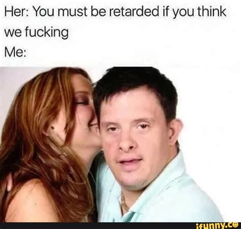 Her You Must Be Retarded If You Think We Fucking Me Ifunny