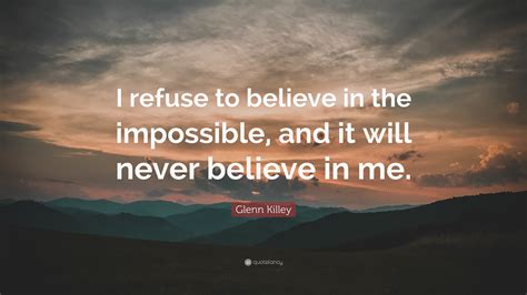 Glenn Killey Quote I Refuse To Believe In The Impossible And It Will