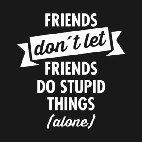 Friends Dont Let Friends Do Stupid Things Alone Friendship T