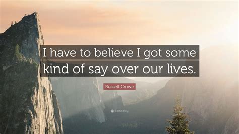Russell Crowe Quote I Have To Believe I Got Some Kind Of Say Over Our
