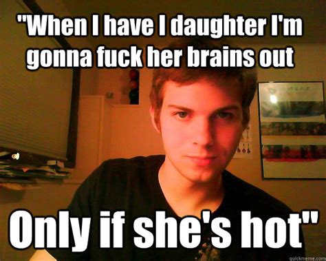 When I Have I Daughter Im Gonna Fuck Her Brains Out Only If Shes Hot