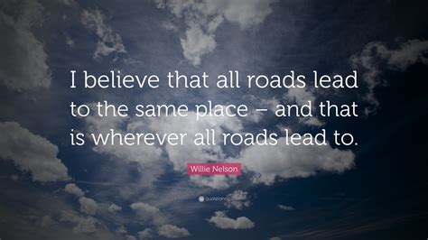 Willie Nelson Quote I Believe That All Roads Lead To The Same Place